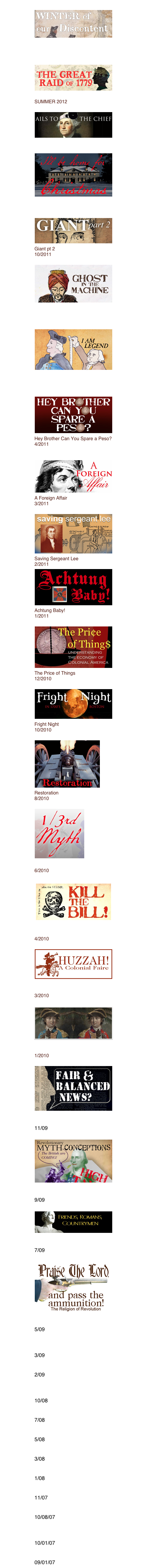 Winter of Our Discontent Winter 2012/13
The Great Raid of 1779 SUMMER 2012
Ails To The Chief 1/2012
I’ll Be Home For Christmas
12/2011
Giant pt 2
10/2011
Ghost in the Machine
8/2011
I AM LEGEND
6/2011
Hey Brother Can You Spare a Peso?
4/2011
A Foreign Affair
3/2011
Saving Sergeant Lee
2/2011
Achtung Baby!
1/2011
The Price of Things
12/2010
Fright Night
10/2010
Restoration
8/2010

1/3rd Myth
6/2010

Kill The Bill
4/2010

Huzzah! a colonial faire
3/2010

Reversal of Fortune
1/2010

Fair & Balanced News
11/09

Myth-Conceptions
9/09

Friends, Romans, Countrymen
7/09

Praise The Lord and Pass The Ammunition
5/09
Mis-Quoting The Founders
3/09
No Country For Old Men
2/09
Ben Franklin Saves The Economy
10/08
Dancing With The Ancestors
7/08
First American Action Hero
5/08
Patriots In Hell
3/08
The V- Word
1/08
Will You Sign (Results)
11/07
Crossing The Line
10/08/07
Movement, Mainstream, Monument.
10/01/07
DeJa Vu All Over Again
09/01/07